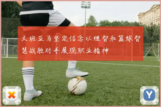 文班亚马坚定信念以理智和篮球智慧战胜对手展现职业精神