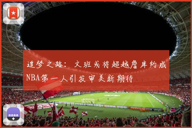 追梦之路：文班或将超越詹库约成NBA第一人引发审美新期待