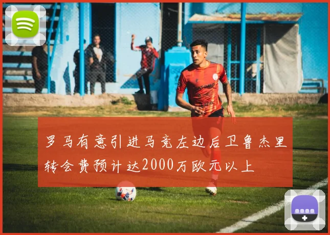 罗马有意引进马竞左边后卫鲁杰里转会费预计达2000万欧元以上