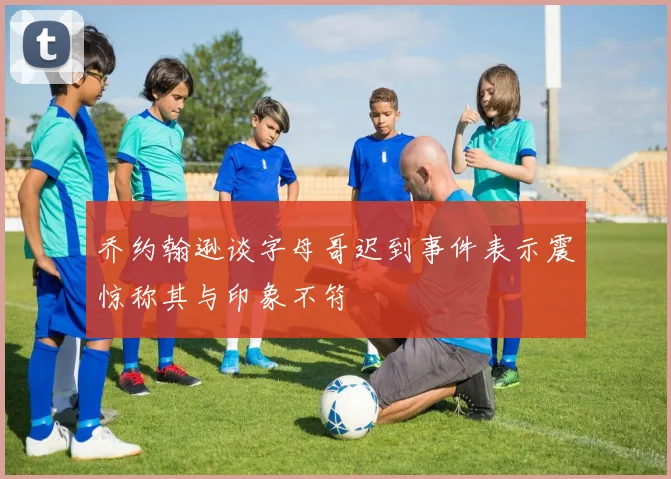 乔约翰逊谈字母哥迟到事件表示震惊称其与印象不符