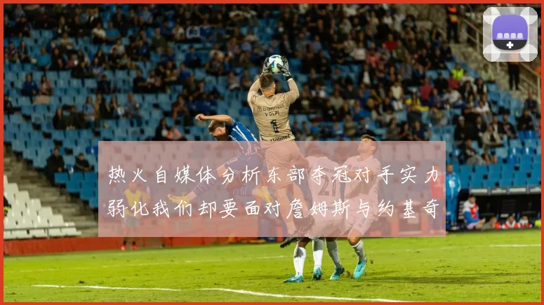 热火自媒体分析东部夺冠对手实力弱化我们却要面对詹姆斯与约基奇的挑战