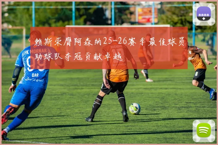 赖斯荣膺阿森纳25-26赛季最佳球员助球队夺冠贡献卓越
