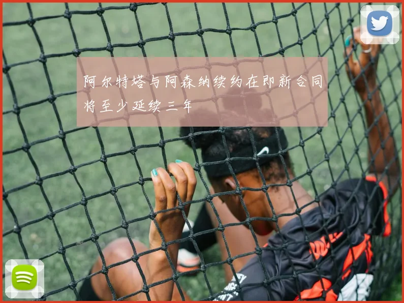 阿尔特塔与阿森纳续约在即新合同将至少延续三年
