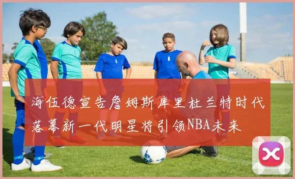 海伍德宣告詹姆斯库里杜兰特时代落幕新一代明星将引领NBA未来