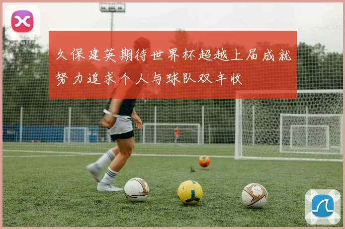 久保建英期待世界杯超越上届成就努力追求个人与球队双丰收