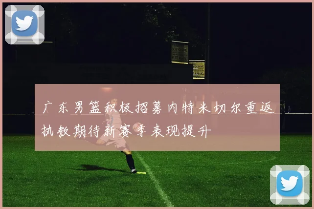 广东男篮积极招募内特米切尔重返执教期待新赛季表现提升