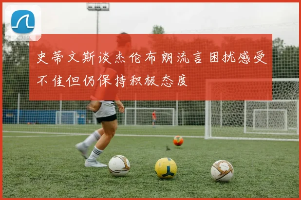 史蒂文斯谈杰伦布朗流言困扰感受不佳但仍保持积极态度