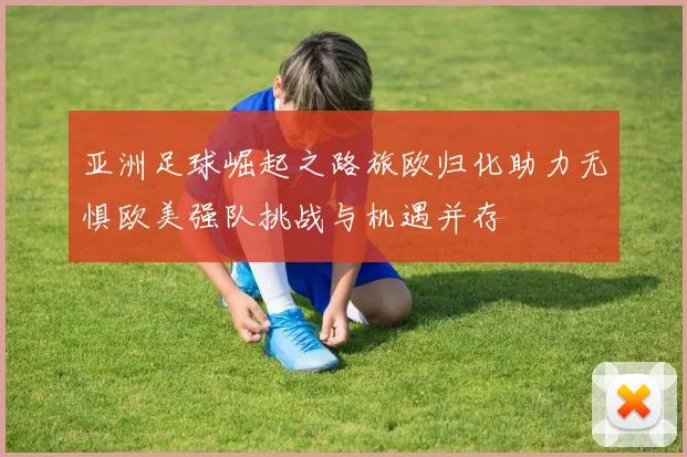 亚洲足球崛起之路旅欧归化助力无惧欧美强队挑战与机遇并存