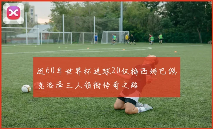 近60年世界杯进球20仅梅西姆巴佩克洛泽三人领衔传奇之路